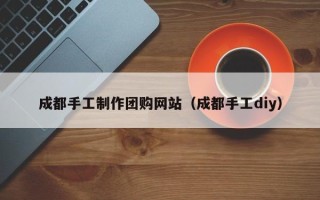 自贡成都手工制作团购网站（成都手工diy）